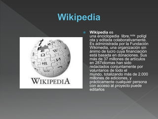  Wikipedia es
una enciclopedia libre,nota polígl
ota y editada colaborativamente.
Es administrada por la Fundación
Wikimedia, una organización sin
ánimo de lucro cuya financiación
está basada en donaciones. Sus
más de 37 millones de artículos
en 287idiomas han sido
redactados conjuntamente por
voluntarios de todo el
mundo, totalizando más de 2.000
millones de ediciones, y
prácticamente cualquier persona
con acceso al proyecto puede
editarlos
 