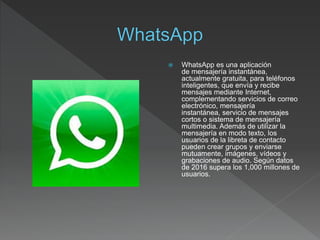  WhatsApp es una aplicación
de mensajería instantánea,
actualmente gratuita, para teléfonos
inteligentes, que envía y recibe
mensajes mediante Internet,
complementando servicios de correo
electrónico, mensajería
instantánea, servicio de mensajes
cortos o sistema de mensajería
multimedia. Además de utilizar la
mensajería en modo texto, los
usuarios de la libreta de contacto
pueden crear grupos y enviarse
mutuamente, imágenes, vídeos y
grabaciones de audio. Según datos
de 2016 supera los 1,000 millones de
usuarios.
 