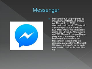  Messenger fue un programa de
mensajería instantánea creado
por Microsoft en 1999 y
descontinuado en el 2005 debido
a su reemplazo por Windows
Live Messenger, y reemplazado
ahora por Skype. El 10 de mayo
de 2011 Microsoft compró Skype,
programa que reemplazará
finalmente a Windows Live
Messenger. Inicialmente fue
diseñado para sistemas Microsoft
Windows, y después se lanzaría
una versión disponible para Mac
OS
 