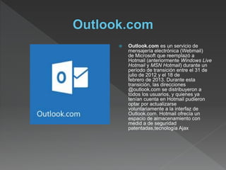  Outlook.com es un servicio de
mensajería electrónica (Webmail)
de Microsoft que reemplazó a
Hotmail (anteriormente Windows Live
Hotmail y MSN Hotmail) durante un
período de transición entre el 31 de
julio de 2012 y el 18 de
febrero de 2013. Durante esta
transición, las direcciones
@outlook.com se distribuyeron a
todos los usuarios, y quienes ya
tenían cuenta en Hotmail pudieron
optar por actualizarse
voluntariamente a la interfaz de
Outlook.com. Hotmail ofrecía un
espacio de almacenamiento con
medid a de seguridad
patentadas,tecnología Ajax
 