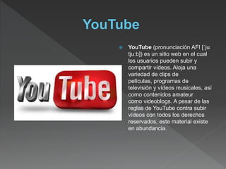  YouTube (pronunciación AFI [ˈjuː
tjuːb]) es un sitio web en el cual
los usuarios pueden subir y
compartir vídeos. Aloja una
variedad de clips de
películas, programas de
televisión y vídeos musicales, así
como contenidos amateur
como videoblogs. A pesar de las
reglas de YouTube contra subir
vídeos con todos los derechos
reservados, este material existe
en abundancia.
 