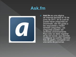  Ask.fm es una página
de Internet lanzada el 16 de
junio de 2011, en la cual se
puede hacer preguntas en
anonimato, dar me gusta a
las respuestas y recibir
también preguntas. Las
preguntas pueden ser
recibidas anónimamente.
Para esto se debe registrar
en la red social, que permite
configurar la cuenta, cambiar
foto de perfil y compartir con
una serie de personas
 
