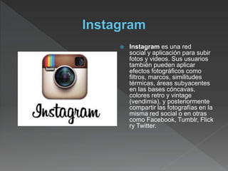  Instagram es una red
social y aplicación para subir
fotos y videos. Sus usuarios
también pueden aplicar
efectos fotográficos como
filtros, marcos, similitudes
térmicas, áreas subyacentes
en las bases cóncavas,
colores retro y vintage
(vendimia), y posteriormente
compartir las fotografías en la
misma red social o en otras
como Facebook, Tumblr, Flick
ry Twitter.
 