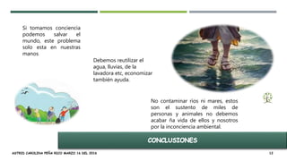 ASTRID CAROLINA PEÑA RICO MARZO 16 DEL 2016 12
Si tomamos conciencia
podemos salvar el
mundo, este problema
solo esta en nuestras
manos
Debemos reutilizar el
agua, lluvias, de la
lavadora etc, economizar
también ayuda.
No contaminar ríos ni mares, estos
son el sustento de miles de
personas y animales no debemos
acabar ña vida de ellos y nosotros
por la inconciencia ambiental.
 