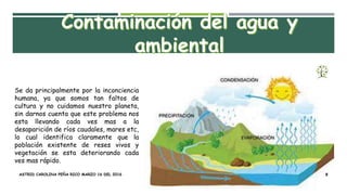Se da principalmente por la inconciencia
humana, ya que somos tan faltos de
cultura y no cuidamos nuestro planeta,
sin darnos cuenta que este problema nos
esta llevando cada ves mas a la
desaparición de ríos caudales, mares etc,
lo cual identifica claramente que la
población existente de reses vivos y
vegetación se esta deteriorando cada
ves mas rápido.
ASTRID CAROLINA PEÑA RICO MARZO 16 DEL 2016 8
 