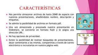 CARACTERÍSTICAS
 Nos permite almacenar archivos de hasta 20MB de espacio con
nuestras presentaciones, añadiéndoles nombre, descripción y
etiquetas.
 Se admite la posibilidad de archivos en formato pdf.
 Una vez almacenada y procesada nuestra presentación en
Slideshare, se convierte en formato flash y le asigna una
dirección URL .
 No hay opciones de privacidad.
 Existe la posibilidad de realizar búsquedas de presentaciones,
dejar comentarios a las mismas, compartirlas a través de correo
electrónico o incrustarlas en nuestra página web.
 