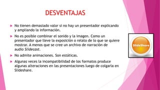 DESVENTAJAS
 No tienen demasiado valor si no hay un presentador explicando
y ampliando la información.
 No es posible combinar el sonido y la imagen. Como un
presentador que lleve la exposición o relato de lo que se quiere
mostrar. A menos que se cree un archivo de narración de
audio Slidecast.
 No admite animaciones. Son estáticas.
 Algunas veces la incompatibilidad de los formatos produce
algunas alteraciones en las presentaciones luego de colgarla en
Slideshare.
 