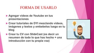 FORMA DE USARLO
 Agregar vídeos de Youtube en tus
presentaciones
 Crear tutoriales de DYI mezclando vídeos,
imágenes y textos y embebelos luego en tu
blog
 Crear tu CV con SlideCast (es decir un
resumen de todo lo que has hecho + una
introducción con tu propia voz)
 