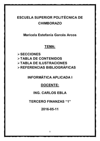 0
ESCUELA SUPERIOR POLITÉCNICA DE
CHIMBORAZO
Maricela Estefanía Garcés Arcos
TEMA:
SECCIONES
TABLA DE CONTENIDOS
TABLA DE ILUSTRACIONES
REFERENCIAS BIBLIOGRÁFICAS
INFORMÁTICA APLICADA I
DOCENTE:
ING. CARLOS EBLA
TERCERO FINANZAS “1”
2016-05-11
 