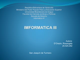 República Bolivariana de Venezuela
Ministerio Del Poder Popular Para La Educación Superior
Universidad Bicentenaria de Aragua
Facultad de Ciencias Jurídicas y Políticas
Escuela de Derecho
Informática III
IMFORMATICA III
Autora:
D’Orazio, Rosangela
25.525.262
San Joaquín de Turmero
 