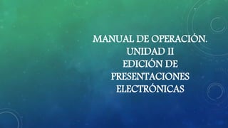 MANUAL DE OPERACIÓN.
UNIDAD II
EDICIÓN DE
PRESENTACIONES
ELECTRÓNICAS
 