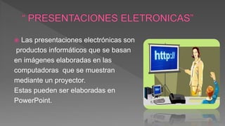  Las presentaciones electrónicas son
productos informáticos que se basan
en imágenes elaboradas en las
computadoras que se muestran
mediante un proyector.
Estas pueden ser elaboradas en
PowerPoint.
 