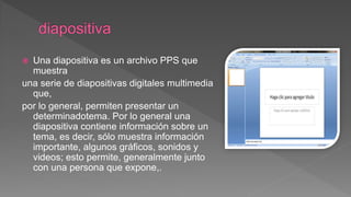  Una diapositiva es un archivo PPS que
muestra
una serie de diapositivas digitales multimedia
que,
por lo general, permiten presentar un
determinadotema. Por lo general una
diapositiva contiene información sobre un
tema, es decir, sólo muestra información
importante, algunos gráficos, sonidos y
videos; esto permite, generalmente junto
con una persona que expone,.
 