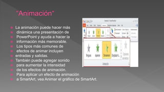  La animación puede hacer más
 dinámica una presentación de
 PowerPoint y ayuda a hacer la
 información más memorable.
 Los tipos más comunes de
 efectos de animar incluyen
 entradas y salidas.
 También puede agregar sonido
 para aumentar la intensidad
 de los efectos de animación.
 Para aplicar un efecto de animación
 a SmartArt, vea Animar el gráfico de SmartArt.
 