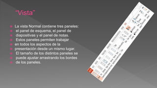  La vista Normal contiene tres paneles:
 el panel de esquema, el panel de
 diapositivas y el panel de notas.
 Estos paneles permiten trabajar
 en todos los aspectos de la
 presentación desde un mismo lugar.
 El tamaño de los distintos paneles se
 puede ajustar arrastrando los bordes
 de los paneles.
 