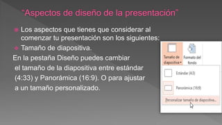  Los aspectos que tienes que considerar al
comenzar tu presentación son los siguientes:
 Tamaño de diapositiva.
En la pestaña Diseño puedes cambiar
el tamaño de la diapositiva entre estándar
(4:33) y Panorámica (16:9). O para ajustar
a un tamaño personalizado.
 