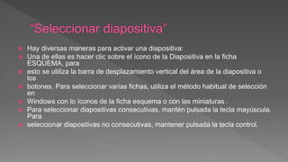  Hay diversas maneras para activar una diapositiva:
 Una de ellas es hacer clic sobre el ícono de la Diapositiva en la ficha
ESQUEMA, para
 esto se utiliza la barra de desplazamiento vertical del área de la diapositiva o
los
 botones. Para seleccionar varias fichas, utiliza el método habitual de selección
en
 Windows con lo íconos de la ficha esquema o con las miniaturas .
 Para seleccionar diapositivas consecutivas, mantén pulsada la tecla mayúscula.
Para
 seleccionar diapositivas no consecutivas, mantener pulsada la tecla control.
 