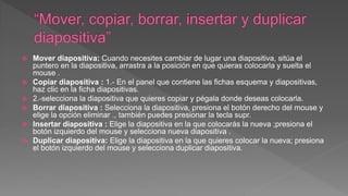  Mover diapositiva: Cuando necesites cambiar de lugar una diapositiva, sitúa el
puntero en la diapositiva, arrastra a la posición en que quieras colocarla y suelta el
mouse .
 Copiar diapositiva : 1.- En el panel que contiene las fichas esquema y diapositivas,
haz clic en la ficha diapositivas.
 2.-selecciona la diapositiva que quieres copiar y pégala donde deseas colocarla.
 Borrar diapositiva : Selecciona la diapositiva, presiona el botón derecho del mouse y
elige la opción eliminar ., también puedes presionar la tecla supr.
 Insertar diapositiva : Elige la diapositiva en la que colocarás la nueva ;presiona el
botón izquierdo del mouse y selecciona nueva diapositiva .
 Duplicar diapositiva: Elige la diapositiva en la que quieres colocar la nueva; presiona
el botón izquierdo del mouse y selecciona duplicar diapositiva.
 