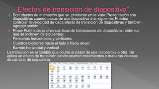  Son efectos de animación que se producen en la vista Presentación con
diapositivas cuando pasas de una diapositiva a la siguiente. Puedes
controlar la velocidad de cada efecto de transición de diapositivas y también
agregar sonido.
 PowerPoint incluye diversos tipos de transiciones de diapositivas, entre los
que se incluyen os siguientes:
 Persianas horizontales y verticales.
 Cuadros bicolores hacia el lado y hacia abajo.
 Barrido horizontal y vertical
La transición es el cambio que ocurre al pasar de una diapositiva a otra. Se
aplica un efecto de transición cando ocurren movimientos y maneras vistosas
de cambiar de diapositiva.
 