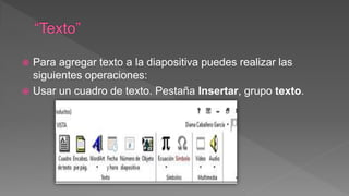  Para agregar texto a la diapositiva puedes realizar las
siguientes operaciones:
 Usar un cuadro de texto. Pestaña Insertar, grupo texto.
 