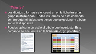  Los dibujos o formas se encuentran en la ficha insertar,
grupo ilustraciones . Todas las formas de este comando
son predeterminadas, sólo tienes que seleccionar y dibujar
sobre la diapositiva.
 Puedes aplicarle un estilo al dibujo que insertaste. Este
comando se encuentra en la ficha inicio, grupo dibujo.
 