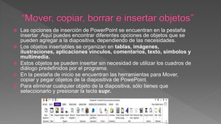  Las opciones de inserción de PowerPoint se encuentran en la pestaña
insertar .Aquí puedes encontrar diferentes opciones de objetos que se
pueden agregar a la diapositiva, dependiendo de las necesidades.
 Los objetos insertables se organizan en tablas, imágenes,
ilustraciones, aplicaciones vínculos, comentarios, texto, símbolos y
multimedia.
 Estos objetos se pueden insertar sin necesidad de utilizar los cuadros de
diálogo predefinidos por el programa.
 En la pestaña de inicio se encuentran las herramientas para Mover,
copiar y pegar objetos de la diapositiva de PowePoint.
 Para eliminar cualquier objeto de la diapositiva, sólo tienes que
seleccionarlo y presionar la tecla supr.
 