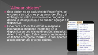  Esta opción no es exclusiva de PowerPoint, se
encuentra en todos los programas de office ; sin
embargo, se utiliza mucho en este programa
debido a los objetos que se pueden agregar a la
diapositiva.
 Sirve para colocar las formas o imágenes
insertados o imágenes insertados en la
diapositiva en una misma dirección, alineados a
determinado lugar. Este comando se encuentra
en la ficha emergente formato, la cual aparece
al seleccionar uno o varios objetos.
 