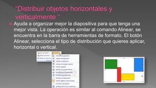  Ayuda a organizar mejor la diapositiva para que tenga una
mejor vista. La operación es similar al comando Alinear, se
encuentra en la barra de herramientas de formato. El botón
Alinear, selecciona el tipo de distribución que quieres aplicar,
horizontal o vertical.
 