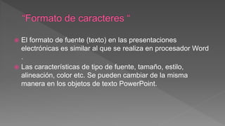  El formato de fuente (texto) en las presentaciones
electrónicas es similar al que se realiza en procesador Word
.
 Las características de tipo de fuente, tamaño, estilo,
alineación, color etc. Se pueden cambiar de la misma
manera en los objetos de texto PowerPoint.
 