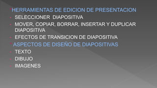 °HERRAMIENTAS DE EDICION DE PRESENTACION
• SELECCIONER DIAPOSITIVA
• MOVER, COPIAR, BORRAR, INSERTAR Y DUPLICAR
DIAPOSITIVA
• EFECTOS DE TRANSICION DE DIAPOSITIVA
° ASPECTOS DE DISEÑO DE DIAPOSITIVAS
• TEXTO
• DIBUJO
• IMAGENES
 