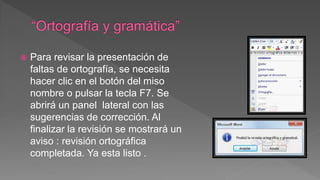  Para revisar la presentación de
faltas de ortografía, se necesita
hacer clic en el botón del miso
nombre o pulsar la tecla F7. Se
abrirá un panel lateral con las
sugerencias de corrección. Al
finalizar la revisión se mostrará un
aviso : revisión ortográfica
completada. Ya esta listo .
 