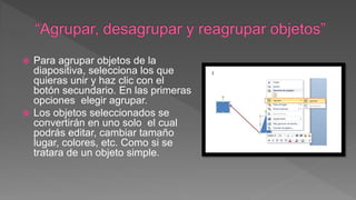  Para agrupar objetos de la
diapositiva, selecciona los que
quieras unir y haz clic con el
botón secundario. En las primeras
opciones elegir agrupar.
 Los objetos seleccionados se
convertirán en uno solo el cual
podrás editar, cambiar tamaño
lugar, colores, etc. Como si se
tratara de un objeto simple.
 