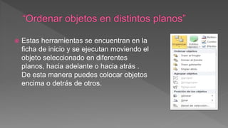  Estas herramientas se encuentran en la
ficha de inicio y se ejecutan moviendo el
objeto seleccionado en diferentes
planos, hacia adelante o hacia atrás .
De esta manera puedes colocar objetos
encima o detrás de otros.
 