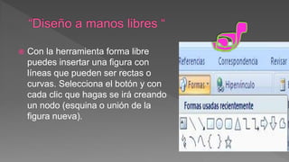  Con la herramienta forma libre
puedes insertar una figura con
líneas que pueden ser rectas o
curvas. Selecciona el botón y con
cada clic que hagas se irá creando
un nodo (esquina o unión de la
figura nueva).
 