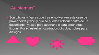  Son dibujos y figuras que trae el sofwer (en este caso de
pawer pointt y wor) y que se pueden colocar dentro de un
documento , ya sea para adornarlo o para crear otras
figuras. Por ej: estrellas, cuadrados, círculos, nubes para
diálogos
 