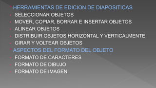 ° HERRAMIENTAS DE EDICION DE DIAPOSITICAS
• SELECCIONAR OBJETOS
• MOVER, COPIAR, BORRAR E INSERTAR OBJETOS
• ALINEAR OBJETOS
• DISTRIBUIR OBJETOS HORIZONTAL Y VERTICALMENTE
• GIRAR Y VOLTEAR OBJETOS
° ASPECTOS DEL FORMATO DEL OBJETO
• FORMATO DE CARACTERES
• FORMATO DE DIBUJO
• FORMATO DE IMAGEN
 