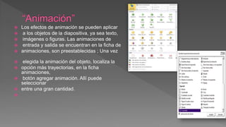  Los efectos de animación se pueden aplicar
 a los objetos de la diapositiva, ya sea texto,
 imágenes o figuras. Las animaciones de
 entrada y salida se encuentran en la ficha de
 animaciones, son preestablecidas ; Una vez
 elegida la animación del objeto, localiza la
 opción más trayectorias, en la ficha
animaciones,
 botón agregar animación. Allí puede
seleccionar
 entre una gran cantidad.

 