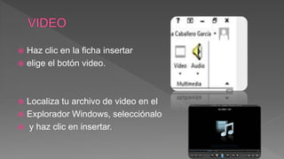  Haz clic en la ficha insertar
 elige el botón video.
 Localiza tu archivo de video en el
 Explorador Windows, selecciónalo
 y haz clic en insertar.
 