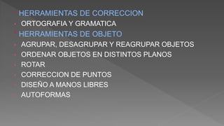 ° HERRAMIENTAS DE CORRECCION
• ORTOGRAFIA Y GRAMATICA
° HERRAMIENTAS DE OBJETO
• AGRUPAR, DESAGRUPAR Y REAGRUPAR OBJETOS
• ORDENAR OBJETOS EN DISTINTOS PLANOS
• ROTAR
• CORRECCION DE PUNTOS
• DISEÑO A MANOS LIBRES
• AUTOFORMAS
 