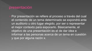 › Por presentación se refiere al proceso a través del cual
el contenido de un tema determinado se expondrá ante
un auditorio u otro lugar elegido, por ser o representar
el mejor contexto para exponerlo. Básicamente, el
objetivo de una presentación es el de dar idea e
informar a las personas acerca de un tema en cuestión
y que por alguna razón x.
 
