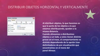 DISTRIBUIR OBJETOS HORIZONTAL Y VERTICALMENTE
Al distribuir objetos, lo que hacemos es
que la parte de los objetos a la que
estamos distribuyendo, queden a la
misma distancia.
Cuando alineamos o distribuimos
objetos a un lado, y estos tienen distinto
grosor en el trazo, el comportamiento es
distinto dependiendo de la opción Usar
delimitadores de pre visualización que
encontramos en el menú del
panel Alinear.
 