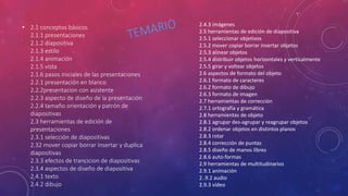 • 2.1 conceptos básicos
2.1.1 presentaciones
2.1.2 diapositiva
2.1.3 estilo
2.1.4 animación
2.1.5 vista
2.1.6 pasos iniciales de las presentaciones
2.2.1 presentación en blanco
2.2.2presentacion con asistente
2.2.3 aspecto de diseño de la presentación
2.2.4 tamaño orientación y patrón de
diapositivas
2.3 herramientas de edición de
presentaciones
2.3.1 selección de diapositivas
2.32 mover copiar borrar insertar y duplica
diapositivas
2.3.3 efectos de trancicion de diapositivas
2.3.4 aspectos de diseño de diapositiva
2.4.1 texto
2.4.2 dibujo
2.4.3 imágenes
2.5 herramientas de edición de diapositiva
2.5.1 seleccionar objetivos
2.5.2 mover copiar borrar insertar objetos
2.5.3 alinear objetos
2.5.4 distribuir objetos horizontales y verticalmente
2.5.5 girar y voltear objetos
2.6 aspectos de formato del objeto
2.6.1 formato de caracteres
2.6.2 formato de dibujo
2.6.3 formato de imagen
2.7 herramientas de corrección
2.7.1 ortografía y gramática
2.8 herramientas de objeto
2.8.1 agrupar des-agrupar y reagrupar objetos
2.8.2 ordenar objetos en distintos planos
2.8.3 rotar
2.8.4 corrección de puntas
2.8.5 diseño de manos libres
2.8.6 auto-formas
2.9 herramientas de multitudinarios
2.9.1 animación
2..9.2 audio
2.9.3 vídeo
 