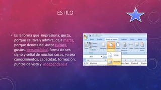 ESTILO
• Es la forma que impresiona; gusta,
porque cautiva y admira; deja marca,
porque denota del autor cultura,
gustos, personalidad, forma de ser,
signo y señal de muchas cosas, ya sea
conocimientos, capacidad, formación,
puntos de vista y independencia.
 