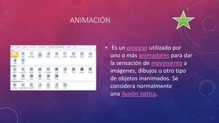 ANIMACIÓN
• Es un proceso utilizado por
uno o más animadores para dar
la sensación de movimiento a
imágenes, dibujos u otro tipo
de objetos inanimados. Se
considera normalmente
una ilusión óptica.
 