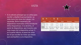 VISTA
• Es la edición principal que se utiliza para
escribir y diseñar la presentación. La
vista tiene tres áreas de trabajo: a la
izquierda, (ficha Esquema) y las
diapositivas mostradas como miniaturas
(ficha Diapositivas). A la derecha, el
panel de diapositivas, que muestra una
vista mayor de la diapositiva actual. Y,
en la parte inferior, el panel de notas
len el que escribe las notas que desea
que acompañen a una diapositiva.
 