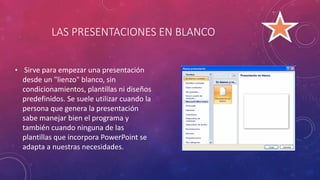 LAS PRESENTACIONES EN BLANCO
• Sirve para empezar una presentación
desde un "lienzo" blanco, sin
condicionamientos, plantillas ni diseños
predefinidos. Se suele utilizar cuando la
persona que genera la presentación
sabe manejar bien el programa y
también cuando ninguna de las
plantillas que incorpora PowerPoint se
adapta a nuestras necesidades.
 