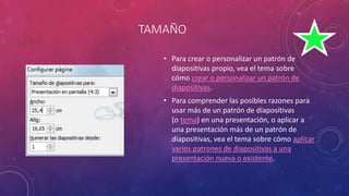 TAMAÑO
• Para crear o personalizar un patrón de
diapositivas propio, vea el tema sobre
cómo crear o personalizar un patrón de
diapositivas.
• Para comprender las posibles razones para
usar más de un patrón de diapositivas
(o tema) en una presentación, o aplicar a
una presentación más de un patrón de
diapositivas, vea el tema sobre cómo aplicar
varios patrones de diapositivas a una
presentación nueva o existente.
 