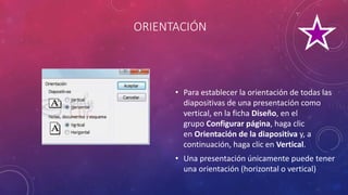 ORIENTACIÓN
• Para establecer la orientación de todas las
diapositivas de una presentación como
vertical, en la ficha Diseño, en el
grupo Configurar página, haga clic
en Orientación de la diapositiva y, a
continuación, haga clic en Vertical.
• Una presentación únicamente puede tener
una orientación (horizontal o vertical)
 