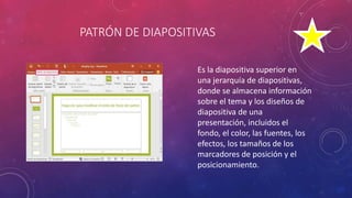 PATRÓN DE DIAPOSITIVAS
Es la diapositiva superior en
una jerarquía de diapositivas,
donde se almacena información
sobre el tema y los diseños de
diapositiva de una
presentación, incluidos el
fondo, el color, las fuentes, los
efectos, los tamaños de los
marcadores de posición y el
posicionamiento.
 