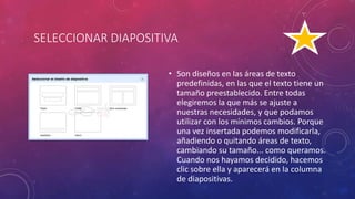 SELECCIONAR DIAPOSITIVA
• Son diseños en las áreas de texto
predefinidas, en las que el texto tiene un
tamaño preestablecido. Entre todas
elegiremos la que más se ajuste a
nuestras necesidades, y que podamos
utilizar con los mínimos cambios. Porque
una vez insertada podemos modificarla,
añadiendo o quitando áreas de texto,
cambiando su tamaño... como queramos.
Cuando nos hayamos decidido, hacemos
clic sobre ella y aparecerá en la columna
de diapositivas.
 
